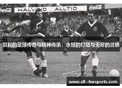 贝利的足球传奇与精神传承:永恒的灯塔与无尽的灵感 贝利的足球传奇与精神传承:永恒的灯塔与无尽的灵感