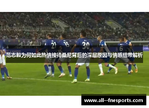 范志毅为何如此热情接待桑尼背后的深层原因与情感纽带解析 范志毅为何如此热情接待桑尼背后的深层原因与情感纽带解析