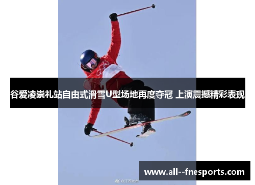 谷爱凌崇礼站自由式滑雪U型场地再度夺冠 上演震撼精彩表现