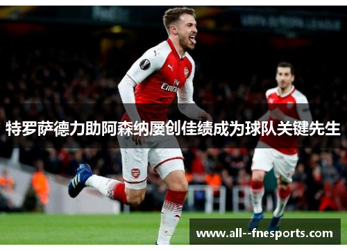 特罗萨德力助阿森纳屡创佳绩成为球队关键先生 特罗萨德力助阿森纳屡创佳绩成为球队关键先生