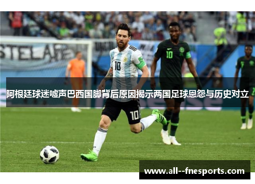 阿根廷球迷嘘声巴西国脚背后原因揭示两国足球恩怨与历史对立