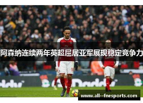 阿森纳连续两年英超屈居亚军展现稳定竞争力